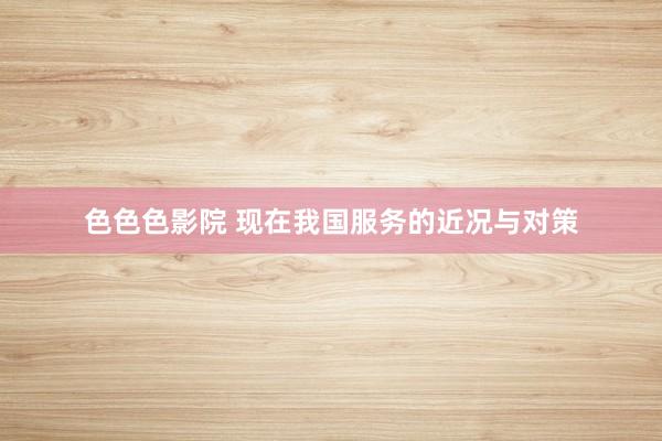 色色色影院 现在我国服务的近况与对策