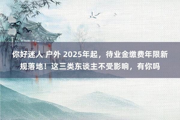 你好迷人 户外 2025年起，待业金缴费年限新规落地！这三类东谈主不受影响，有你吗