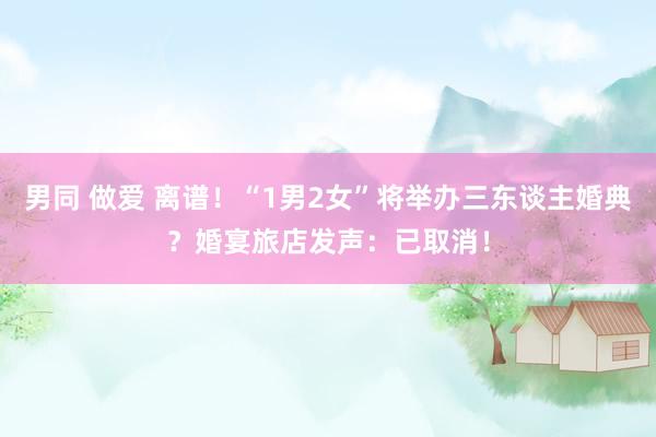 男同 做爱 离谱！“1男2女”将举办三东谈主婚典？婚宴旅店发声：已取消！