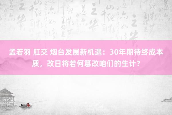 孟若羽 肛交 烟台发展新机遇：30年期待终成本质，改日将若何篡改咱们的生计？