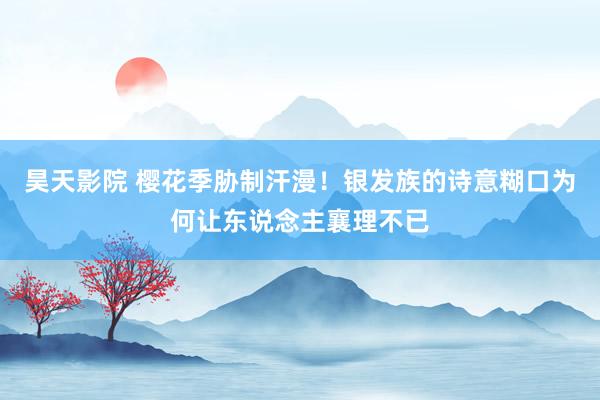 昊天影院 樱花季胁制汗漫！银发族的诗意糊口为何让东说念主襄理不已