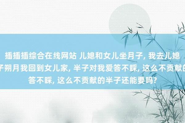 插插插综合在线网站 儿媳和女儿坐月子， 我去儿媳家伺候一月， 孙子朔月我回到女儿家， 半子对我爱答不睬， 这么不贡献的半子还能要吗?