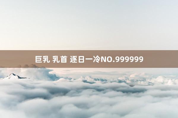 巨乳 乳首 逐日一冷NO.999999