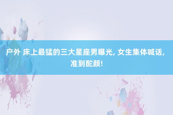户外 床上最猛的三大星座男曝光， 女生集体喊话， 准到酡颜!