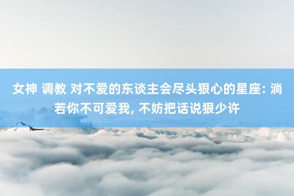 女神 调教 对不爱的东谈主会尽头狠心的星座: 淌若你不可爱我， 不妨把话说狠少许