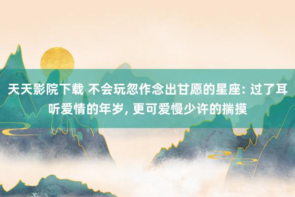 天天影院下载 不会玩忽作念出甘愿的星座: 过了耳听爱情的年岁， 更可爱慢少许的揣摸