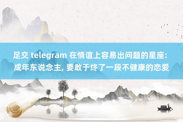 足交 telegram 在情谊上容易出问题的星座: 成年东说念主， 要敢于终了一段不健康的恋爱