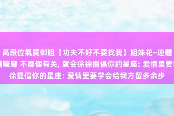 高段位氣質御姐【功夫不好不要找我】姐妹花~連體絲襪~大奶晃動~絲襪騷腳 不鄙俚有关， 就会徐徐提倡你的星座: 爱情里要学会给我方留多余步