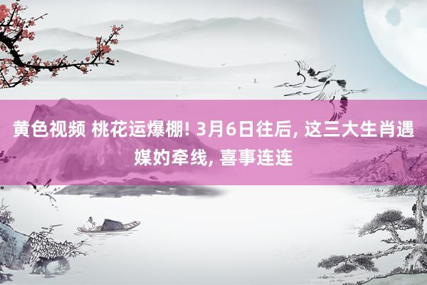 黄色视频 桃花运爆棚! 3月6日往后， 这三大生肖遇媒妁牵线， 喜事连连