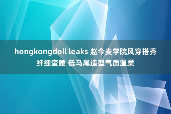 hongkongdoll leaks 赵今麦学院风穿搭秀纤细蛮腰 低马尾造型气质温柔