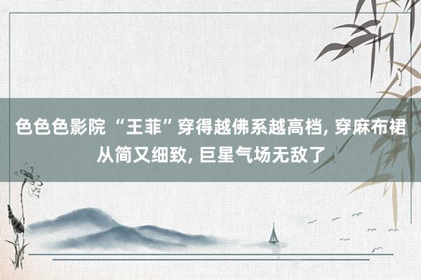 色色色影院 “王菲”穿得越佛系越高档， 穿麻布裙从简又细致， 巨星气场无敌了