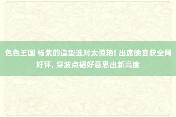 色色王国 杨紫的造型选对太惊艳! 出席晚宴获全网好评， 穿波点裙好意思出新高度