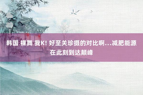 韩国 裸舞 我K! 好至关珍摄的对比啊…减肥能源在此刻到达颠峰