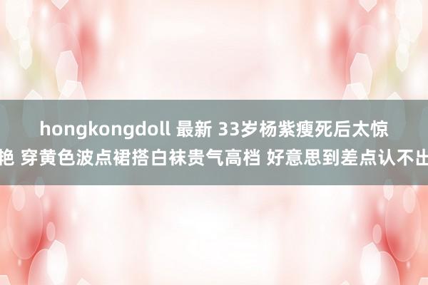 hongkongdoll 最新 33岁杨紫瘦死后太惊艳 穿黄色波点裙搭白袜贵气高档 好意思到差点认不出