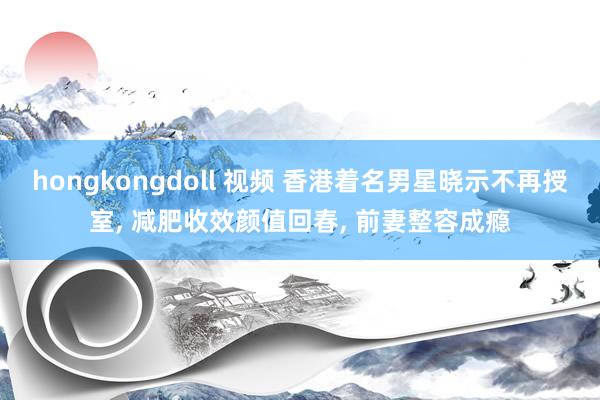 hongkongdoll 视频 香港着名男星晓示不再授室， 减肥收效颜值回春， 前妻整容成瘾