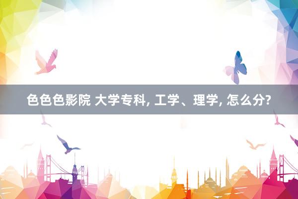色色色影院 大学专科， 工学、理学， 怎么分?