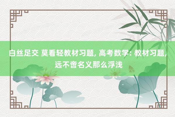 白丝足交 莫看轻教材习题， 高考数学: 教材习题， 远不啻名义那么浮浅