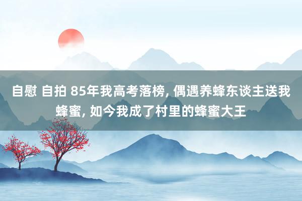 自慰 自拍 85年我高考落榜， 偶遇养蜂东谈主送我蜂蜜， 如今我成了村里的蜂蜜大王