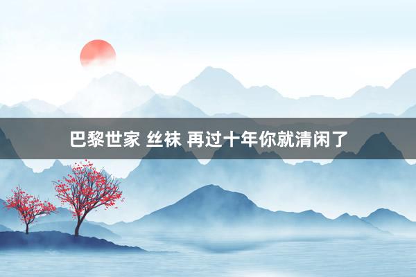 巴黎世家 丝袜 再过十年你就清闲了