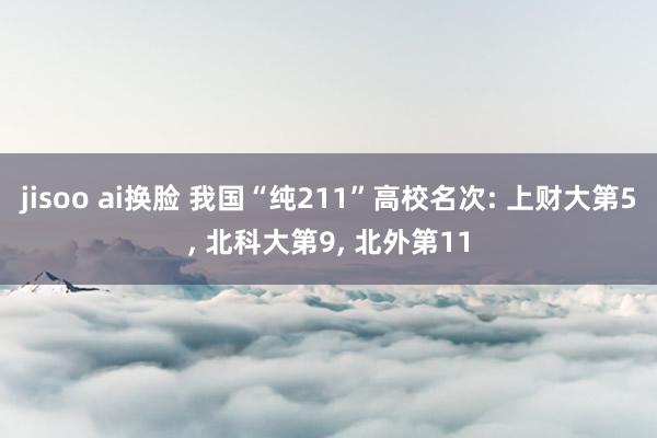 jisoo ai换脸 我国“纯211”高校名次: 上财大第5， 北科大第9， 北外第11
