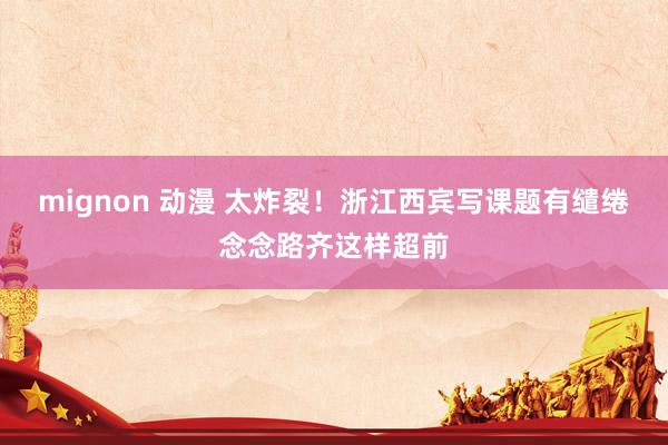mignon 动漫 太炸裂！浙江西宾写课题有缱绻念念路齐这样超前