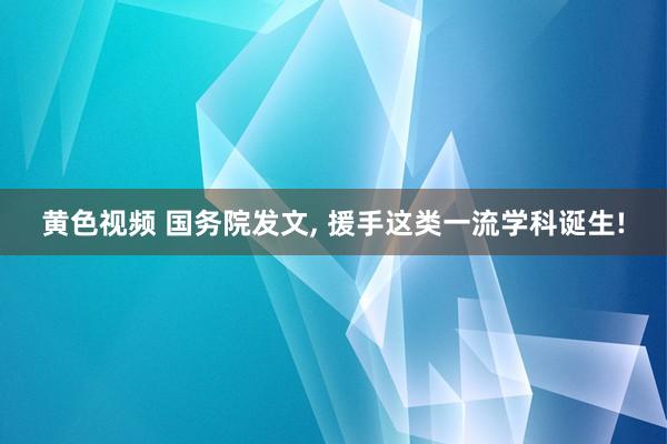 黄色视频 国务院发文, 援手这类一流学科诞生!