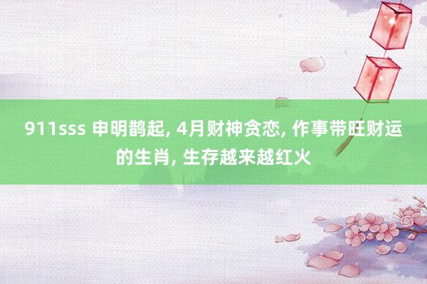 911sss 申明鹊起， 4月财神贪恋， 作事带旺财运的生肖， 生存越来越红火