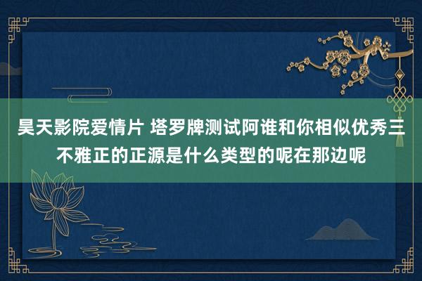 昊天影院爱情片 塔罗牌测试阿谁和你相似优秀三不雅正的正源是什么类型的呢在那边呢