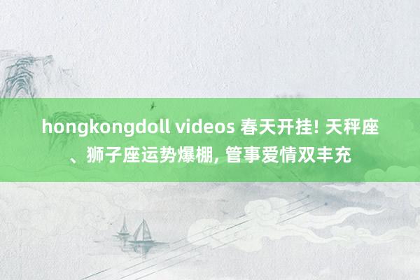 hongkongdoll videos 春天开挂! 天秤座、狮子座运势爆棚， 管事爱情双丰充