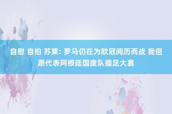 自慰 自拍 苏莱: 罗马仍在为欧冠阅历而战 我但愿代表阿根廷国度队插足大赛
