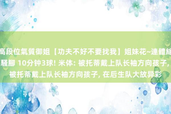 高段位氣質御姐【功夫不好不要找我】姐妹花~連體絲襪~大奶晃動~絲襪騷腳 10分钟3球! 米体: 被托蒂戴上队长袖方向孩子， 在后生队大放异彩