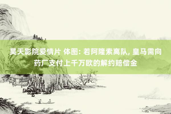 昊天影院爱情片 体图: 若阿隆索离队， 皇马需向药厂支付上千万欧的解约赔偿金