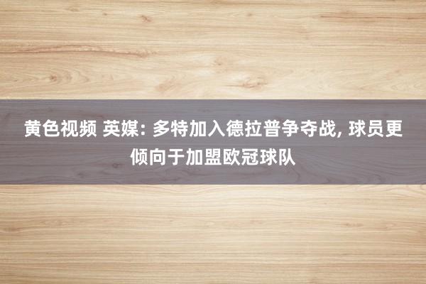 黄色视频 英媒: 多特加入德拉普争夺战， 球员更倾向于加盟欧冠球队