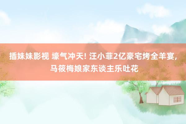 插妹妹影视 壕气冲天! 汪小菲2亿豪宅烤全羊宴， 马筱梅娘家东谈主乐吐花