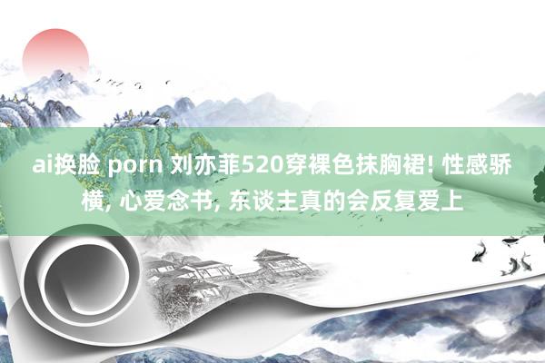 ai换脸 porn 刘亦菲520穿裸色抹胸裙! 性感骄横， 心爱念书， 东谈主真的会反复爱上