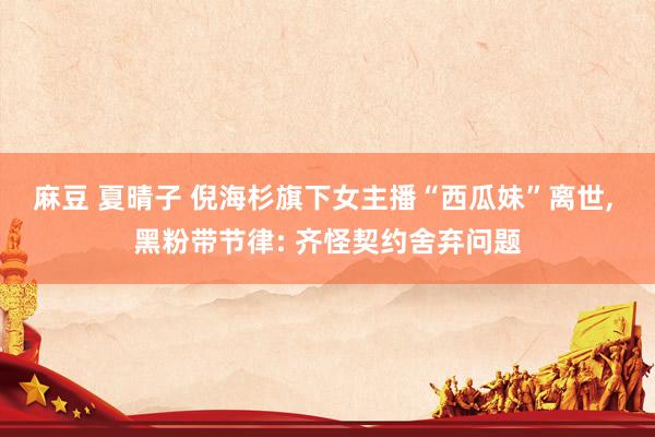麻豆 夏晴子 倪海杉旗下女主播“西瓜妹”离世， 黑粉带节律: 齐怪契约舍弃问题