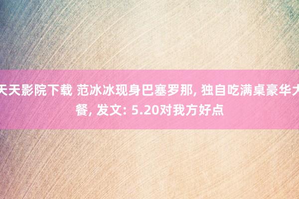 天天影院下载 范冰冰现身巴塞罗那， 独自吃满桌豪华大餐， 发文: 5.20对我方好点