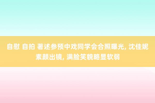 自慰 自拍 著述参预中戏同学会合照曝光， 沈佳妮素颜出镜， 满脸笑貌略显软弱