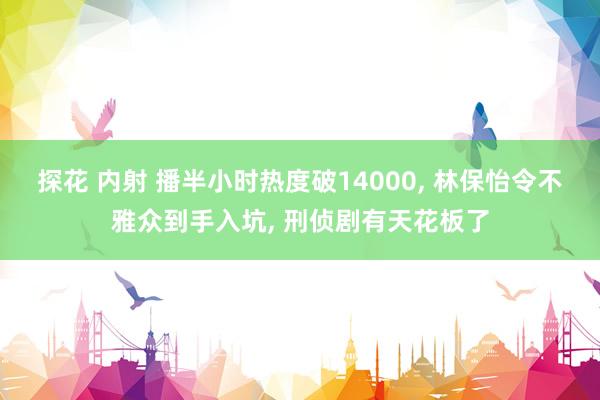 探花 内射 播半小时热度破14000， 林保怡令不雅众到手入坑， 刑侦剧有天花板了