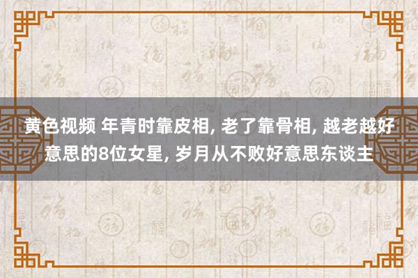 黄色视频 年青时靠皮相， 老了靠骨相， 越老越好意思的8位女星， 岁月从不败好意思东谈主