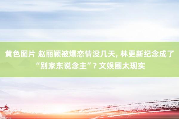 黄色图片 赵丽颖被爆恋情没几天， 林更新纪念成了“别家东说念主”? 文娱圈太现实