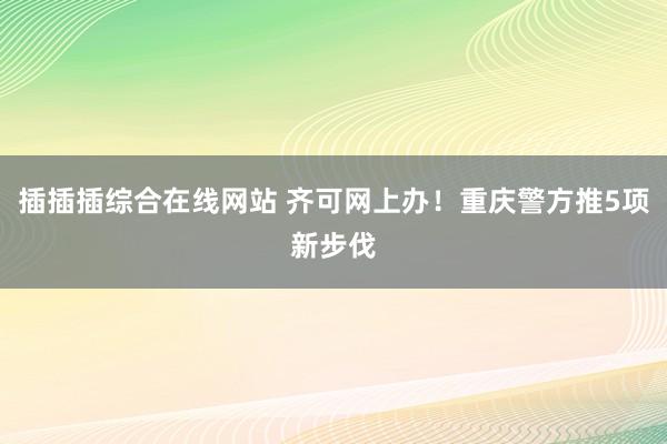 插插插综合在线网站 齐可网上办！重庆警方推5项新步伐