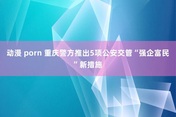 动漫 porn 重庆警方推出5项公安交管“强企富民”新措施
