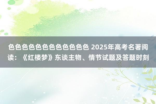 色色色色色色色色色色色色 2025年高考名著阅读：《红楼梦》东谈主物、情节试题及答题时刻
