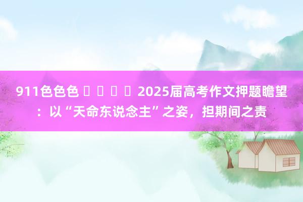 911色色色 ​​​​2025届高考作文押题瞻望：以“天命东说念主”之姿，担期间之责