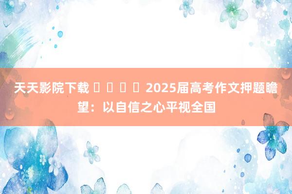 天天影院下载 ​​​​2025届高考作文押题瞻望：以自信之心平视全国