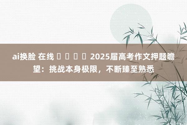 ai换脸 在线 ​​​​2025届高考作文押题瞻望：挑战本身极限，不断臻至熟悉