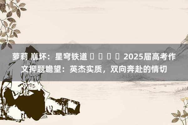 萝莉 崩坏：星穹铁道 ​​​​2025届高考作文押题瞻望：英杰实质，双向奔赴的情切