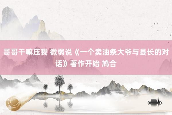 哥哥干嘛压我 微弱说《一个卖油条大爷与县长的对话》著作开始 鸠合