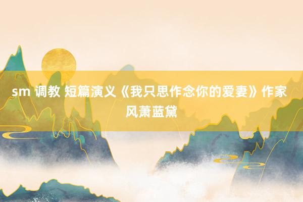 sm 调教 短篇演义《我只思作念你的爱妻》作家 风萧蓝黛